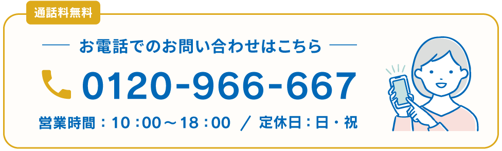 通話料無料 0120-966-667 お電話でのお問い合わせはこちら 営業時間：10：00～18：00 / 定休日：日・祝